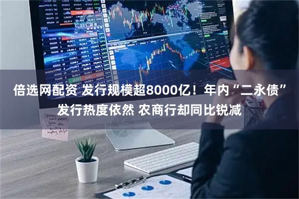 倍选网配资 发行规模超8000亿！年内“二永债”发行热度依然 农商行却同比锐减