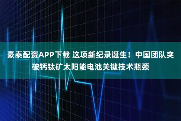 豪泰配资APP下载 这项新纪录诞生！中国团队突破钙钛矿太阳能电池关键技术瓶颈