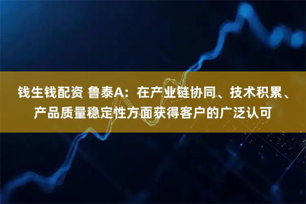 钱生钱配资 鲁泰A：在产业链协同、技术积累、产品质量稳定性方面获得客户的广泛认可