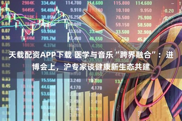 天载配资APP下载 医学与音乐“跨界融合”：进博会上，沪专家谈健康新生态共建