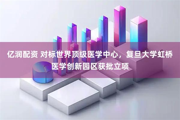亿润配资 对标世界顶级医学中心，复旦大学虹桥医学创新园区获批立项