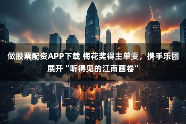 做股票配资APP下载 梅花奖得主单雯，携手乐团展开“听得见的江南画卷”