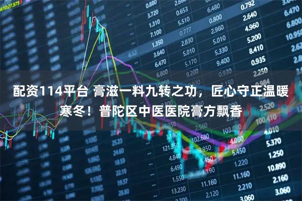 配资114平台 膏滋一料九转之功，匠心守正温暖寒冬！普陀区中医医院膏方飘香
