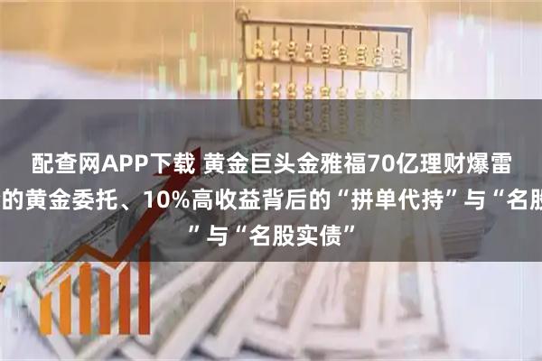 配查网APP下载 黄金巨头金雅福70亿理财爆雷：危险的黄金委托、10%高收益背后的“拼单代持”与“名股实债”
