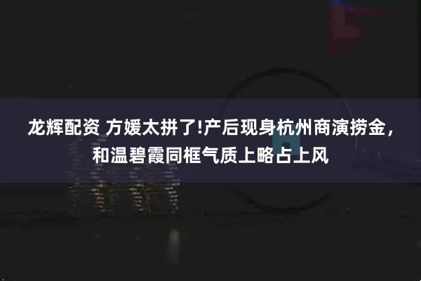 龙辉配资 方媛太拼了!产后现身杭州商演捞金，和温碧霞同框气质上略占上风