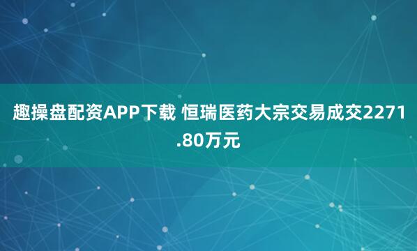 趣操盘配资APP下载 恒瑞医药大宗交易成交2271.80万元