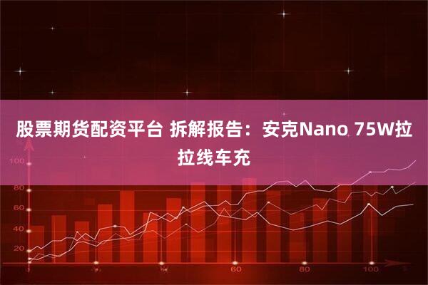 股票期货配资平台 拆解报告:安克Nano 75W拉拉线车充