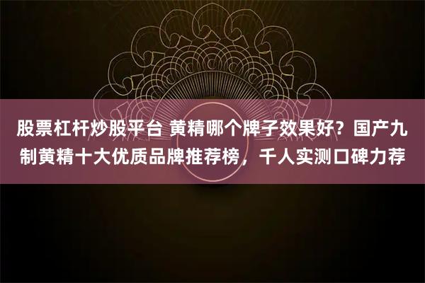 股票杠杆炒股平台 黄精哪个牌子效果好?国产九制黄精十大优质品牌推荐榜,千人实测口碑力荐