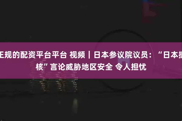 正规的配资平台平台 视频｜日本参议院议员：“日本拥核”言论威胁地区安全 令人担忧