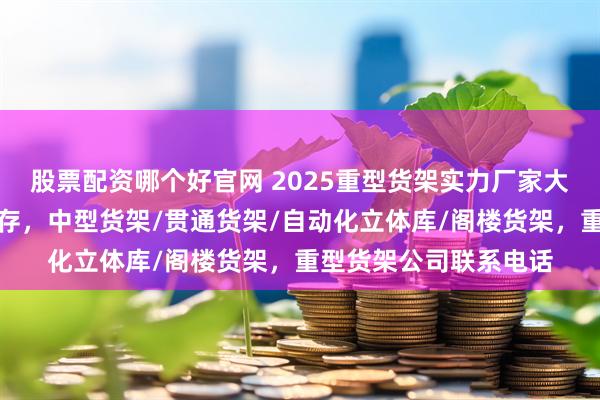 股票配资哪个好官网 2025重型货架实力厂家大比拼：品质与口碑并存，中型货架/贯通货架/自动化立体库/阁楼货架，重型货架公司联系电话