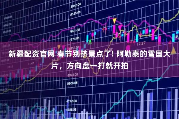 新疆配资官网 春节别挤景点了! 阿勒泰的雪国大片，方向盘一打就开拍