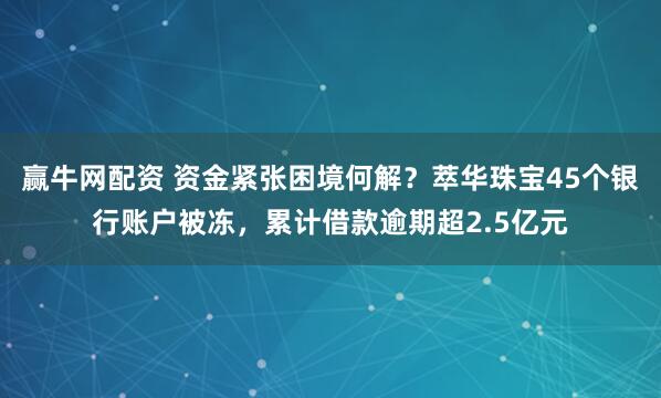 赢牛网配资 资金紧张困境何解?萃华珠宝45个银行账户被冻,累计借款逾期超2.5亿元