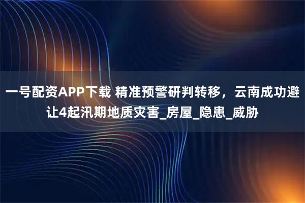 一号配资APP下载 精准预警研判转移,云南成功避让4起汛期地质灾害_房屋_隐患_威胁