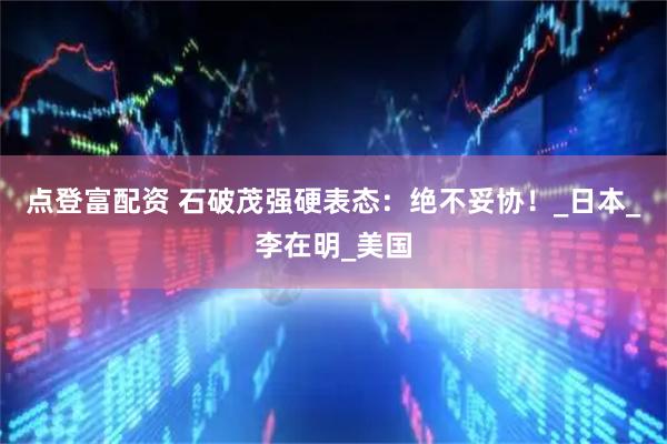 点登富配资 石破茂强硬表态：绝不妥协！_日本_李在明_美国