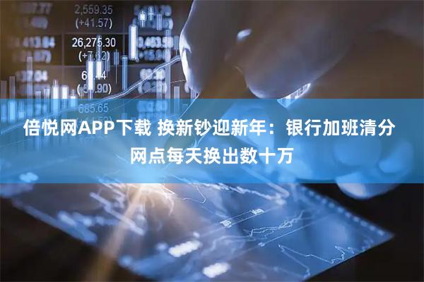 倍悦网APP下载 换新钞迎新年：银行加班清分 网点每天换出数十万