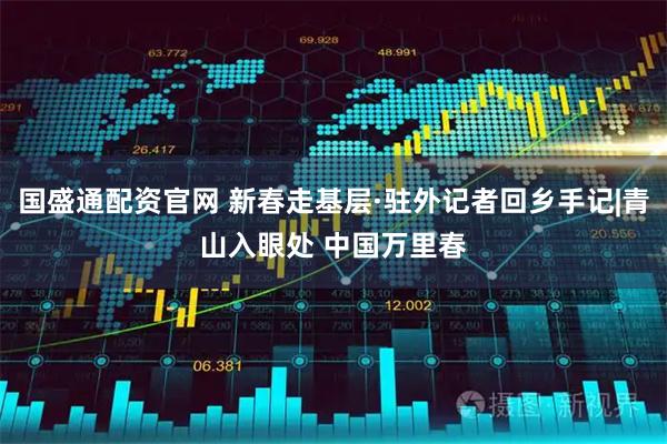 国盛通配资官网 新春走基层·驻外记者回乡手记|青山入眼处 中国万里春