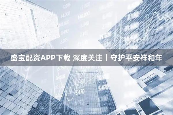 盛宝配资APP下载 深度关注丨守护平安祥和年