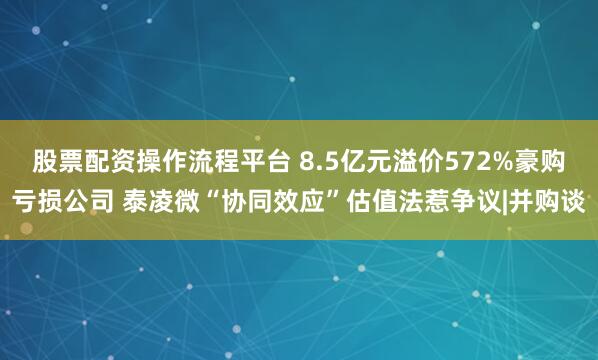 股票配资操作流程平台 8.5亿元溢价572%豪购亏损公司 泰凌微“协同效应”估值法惹争议|并购谈