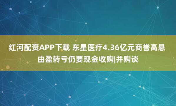 红河配资APP下载 东星医疗4.36亿元商誉高悬 由盈转亏仍要现金收购|并购谈