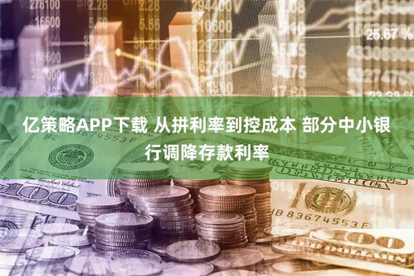 亿策略APP下载 从拼利率到控成本 部分中小银行调降存款利率